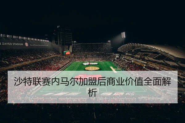 沙特联赛内马尔加盟后商业价值全面解析
